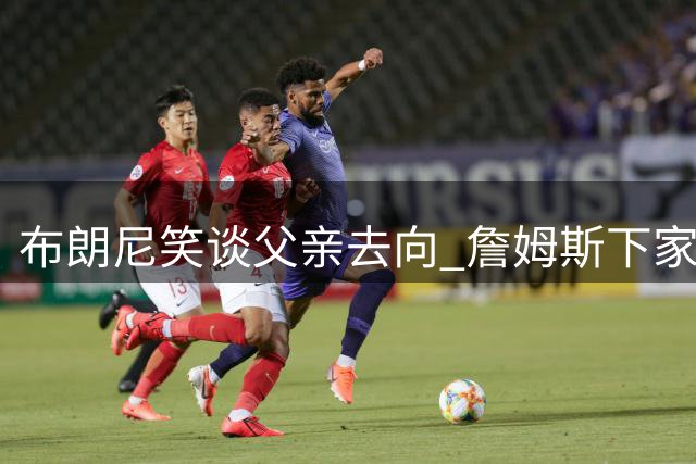 布朗尼笑谈父亲去向 詹姆斯下家悬念再起
