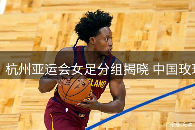 杭州亚运会女足分组揭晓 中国玫瑰遭遇东南亚劲旅围剿